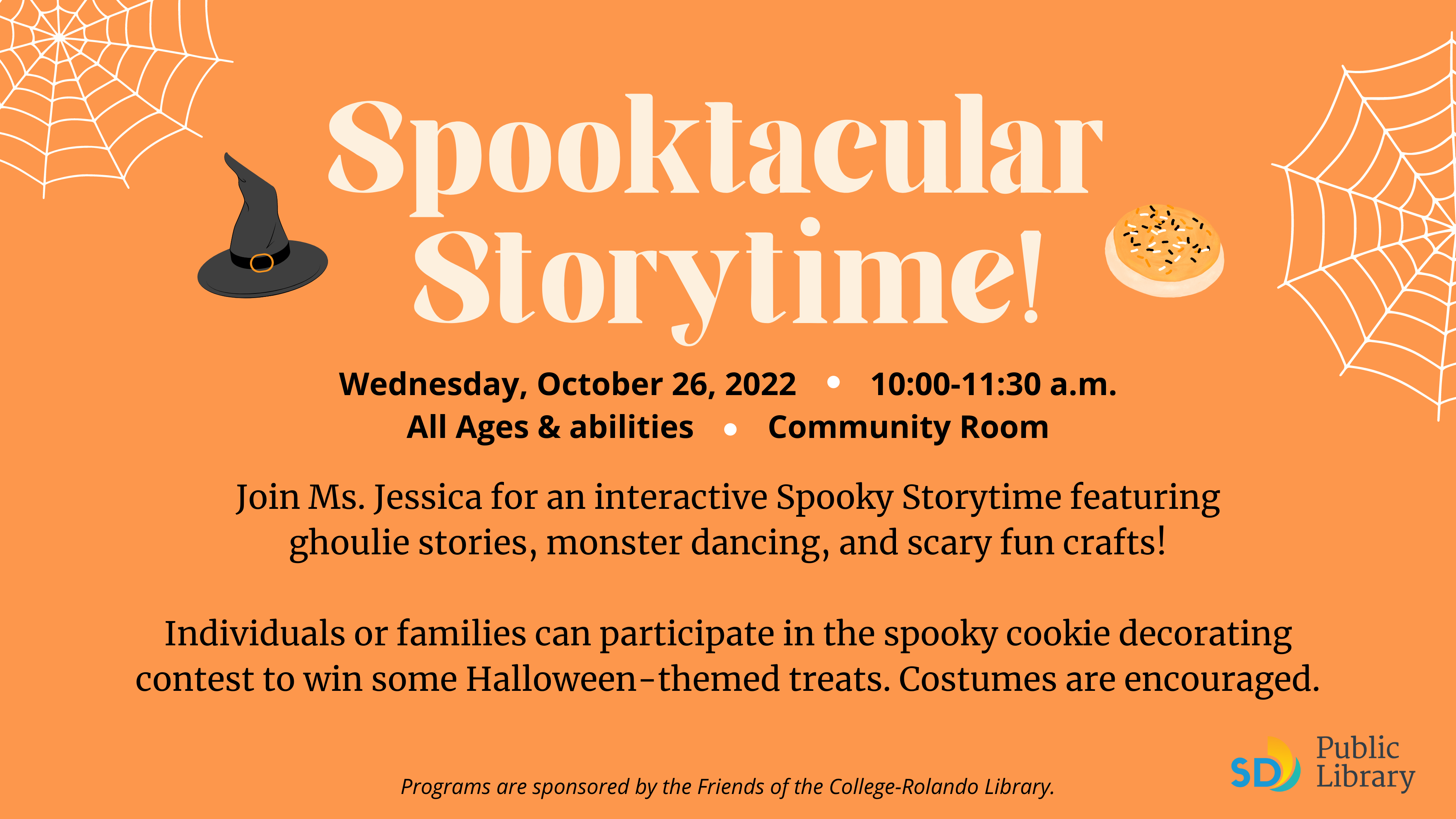 Spooktacular  Storytime! Programs are sponsored by the Friends of the College-Rolando Library. Wednesday, October 26, 2022         10:00-11:30 a.m. All Ages & abilities         Community Room · Join Ms. Jessica for an interactive Spooky Storytime featuring ghoulie stories, monster dancing, and scary fun crafts!  Individuals or families can participate in the spooky cookie decorating contest to win some Halloween-themed treats. Costumes are encouraged. ·