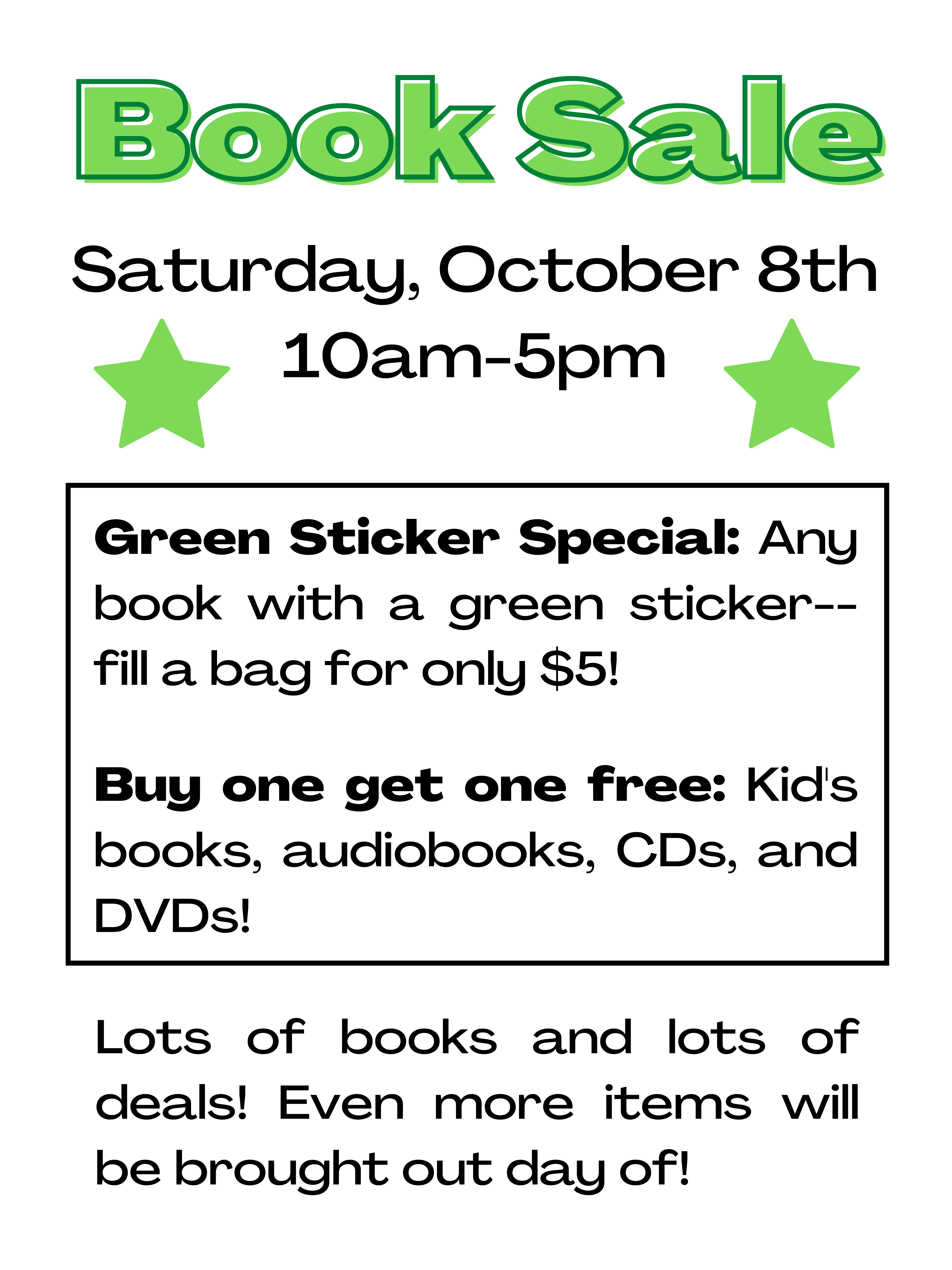 Book Sale: Saturday, October 8th 10am-5pm.  Green Sticker Special: Any book with a green sticker--fill a bag for only $5.  Buy one get one free: Kid's books, audiobooks, CDs, and DVDs.  Lots of books and lots of deals! Even more items will be brought out day of.
