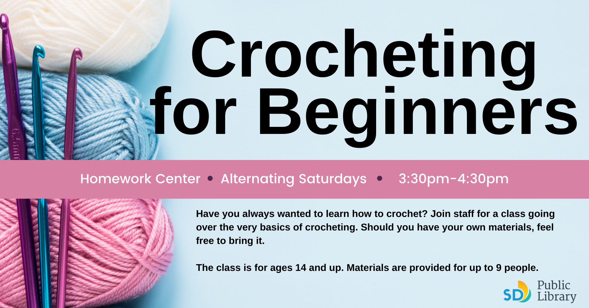 Crocheting for Beginners Have you always wanted to learn how to crochet? Join staff for a class going over the very basics of crocheting. Should you have your own materials, feel free to bring it.   The class is for ages 14 and up. Materials are provided for up to 9 people.  Homework Center     Select Saturdays        3:30pm-4:30pm · ·