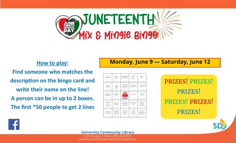 Juneteenth Mix and Mingle Bingo.  How to play:  Find someone who matches the description on the bingo card and write their name on the line!  A person can be in up to 2 boxes. The first *50 people to get 2 lines of 5 will win a prize! *While supplies last Monday, June 9 — Saturday, June 12