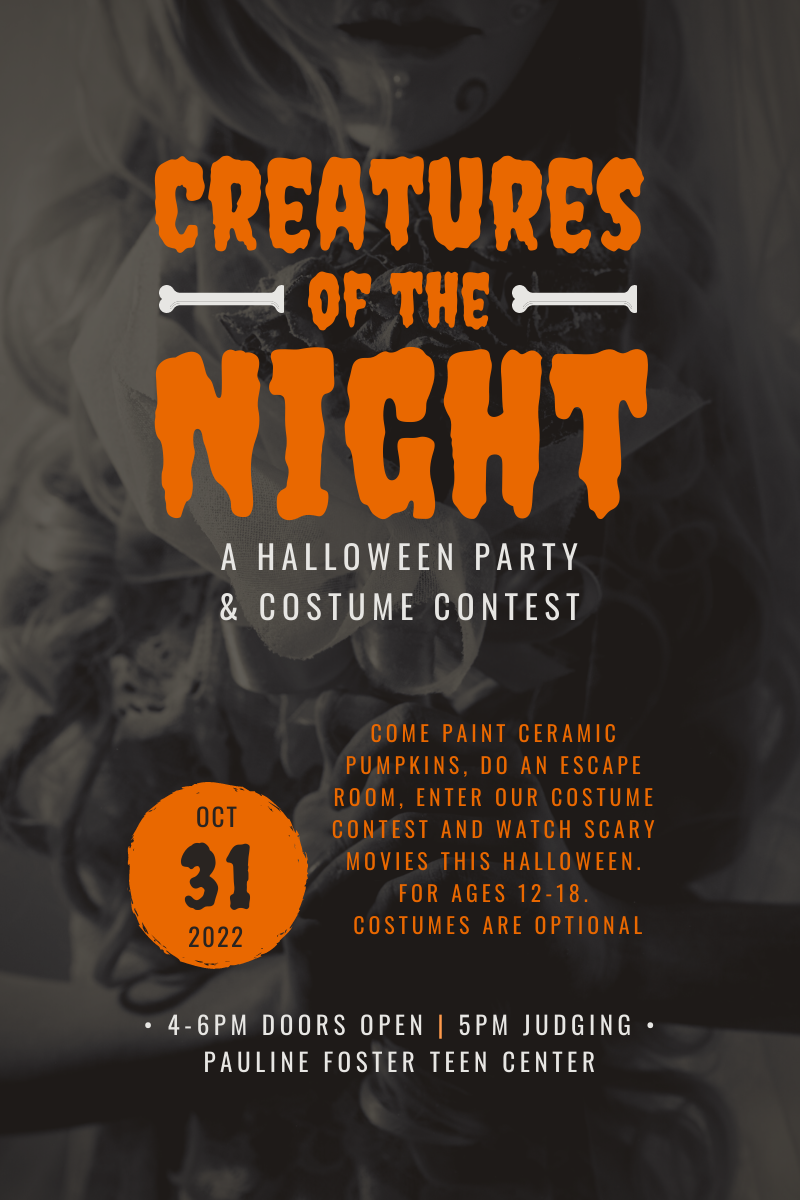 Creatures of the Night: A Halloween Party & Costume Contest. Come paint ceramic pumpkins, do an escape room, enter our costume contest and watch scary movies this Halloween. For ages 12-18. Costumes are optional. 4-6 PM doors open, 5 PM judging. Pauline Foster Teen Center. 